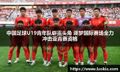 中国足球U19青年队崭露头角 逐梦国际赛场全力冲击亚青赛资格