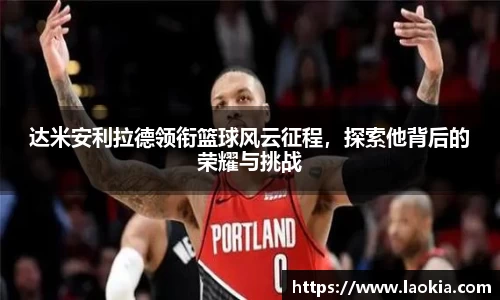 达米安利拉德领衔篮球风云征程，探索他背后的荣耀与挑战