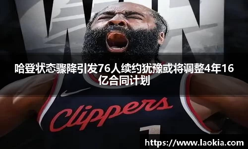 哈登状态骤降引发76人续约犹豫或将调整4年16亿合同计划